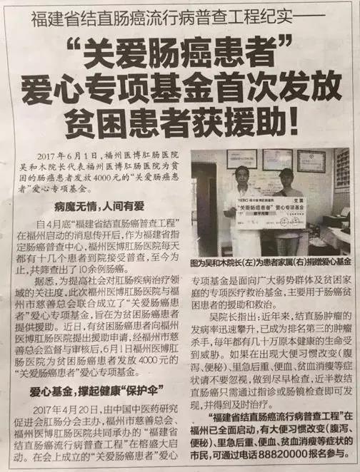 海都报今日早报：2017年6月1日，福州医博肛肠医院吴和木院长代表福州医博肛肠医院为贫困的肠癌患者家属林某发放4000元的“关爱肠癌患者”爱心专项基金。   病魔无情，人间有爱  患者林大叔，67岁，便血、腹痛。4月底，林大叔了解到“福建省结直肠癌普查工程”在福州启动，而福州医博肛肠医院是福建省指定肠癌普查中心，遂到医院接受普查——医生为其施行指诊发现，患者直肠后壁距肛门缘6厘米处有一包块，结合其症状类似直肠类癌，医生又为其做了肠镜检查，发现肿物并予以活检，经病理检查确诊为直肠类癌。 林大叔家境贫寒，是村里的低保户。如今，高额的医疗费用让这个原本极度贫困的家庭雪上加霜。在了解到福州医博肛肠医院与福州市慈善总会联合成立了“关爱肠癌患者”爱心专项基金，可为贫困肠癌患者提供援助，林大叔向福州医博肛肠医院申请援助。经福州市慈善总会监督与审核后，6月1日福州医博肛肠医院为林大叔发放4000元的“关爱肠癌患者”爱心专项基金，由于林大叔身体欠安，由其家属代领。  1111_副本_副本.jpg   图为吴和木院长（左）为病人家属（右）捐赠爱心基金  爱心基金，撑起健康“保护伞”  2017年4月20日，由中国中医药研究促进会肛肠分会主办，福州市慈善总会、福州医博肛肠医院共同承办的 “福建省结直肠癌流行病普查工程”在榕盛大启动。会上，为提高社会对肛肠疾病治疗领域的关注度，福州医博肛肠医院联合福州市慈善总会成立“关爱肠癌患者”爱心专项基金，此项基金是面向广大弱势群体及贫困家庭的专项医疗救治基金，主要用于肠癌贫困患者的援助和救治。 吴院长指出：近年来，结直肠肿瘤的发病率迅速攀升，已成为排名第三的肿瘤杀手，每年都有几十万原本健康的生命受到威胁。如果出现大便习惯改变（腹泻、便秘）、里急后重、便血、贫血消瘦等症状请不要忽视，做到尽早检查，近半数结直肠癌只需通过指诊或肠镜检查即可发现，并得到及时治疗。   “福建省结直肠癌流行病普查工程”在福州已启动，有大便习惯改变（腹泻、便秘）、里急后重、便血、贫血消瘦等症状的市民，可通过电话88820000报名参与。   金属质感分割线